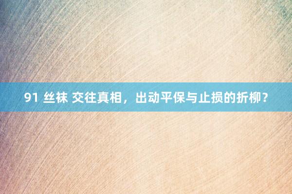 91 丝袜 交往真相，出动平保与止损的折柳？