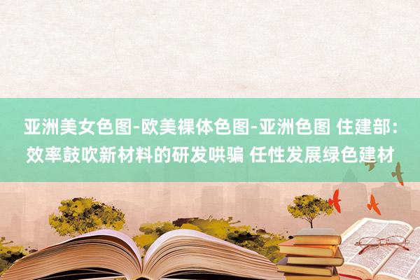 亚洲美女色图-欧美裸体色图-亚洲色图 住建部：效率鼓吹新材料的研发哄骗 任性发展绿色建材