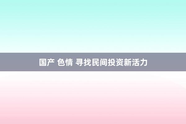 国产 色情 寻找民间投资新活力