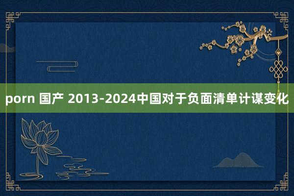 porn 国产 2013-2024中国对于负面清单计谋变化