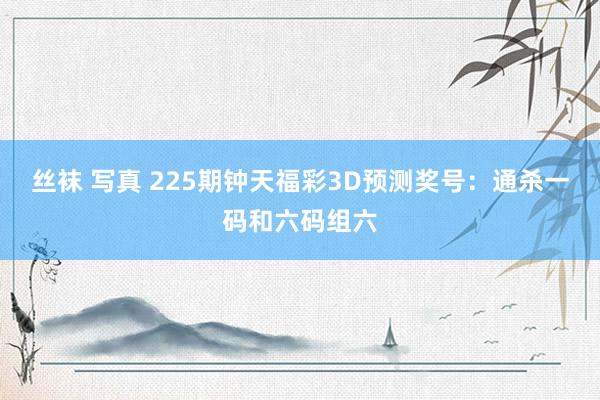 丝袜 写真 225期钟天福彩3D预测奖号：通杀一码和六码组六