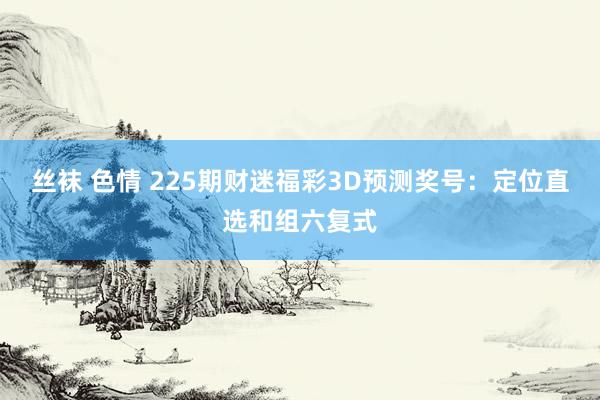 丝袜 色情 225期财迷福彩3D预测奖号：定位直选和组六复式