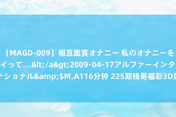 【MAGD-009】相互鑑賞オナニー 私のオナニーを見ながら、あなたもイって…</a>2009-04-17アルファーインターナショナル&$M.A116分钟 225期钱哥福彩3D展望奖号：组选单注和单挑一注