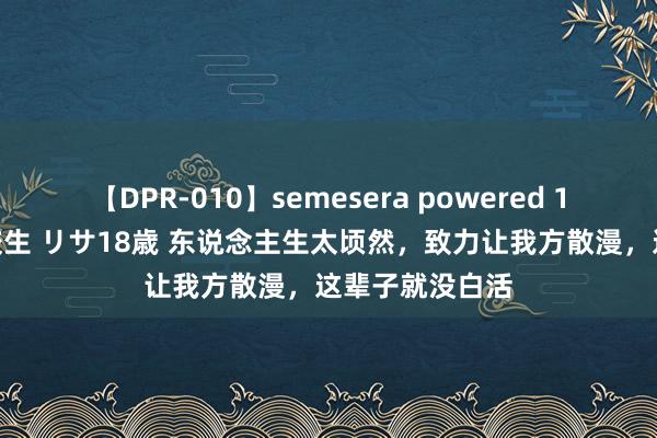 【DPR-010】semesera powered 10 ギャル女痴校生 リサ18歳 东说念主生太顷然，致力让我方散漫，这辈子就没白活