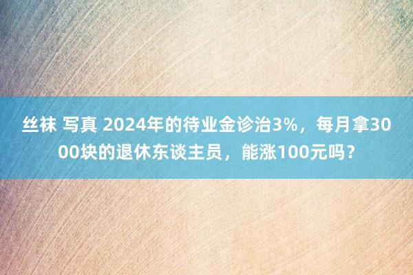 丝袜 写真 2024年的待业金诊治3%，每月拿3000块的退休东谈主员，能涨100元吗？