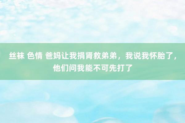 丝袜 色情 爸妈让我捐肾救弟弟，我说我怀胎了，他们问我能不可先打了