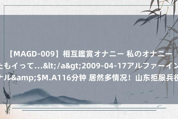 【MAGD-009】相互鑑賞オナニー 私のオナニーを見ながら、あなたもイって…</a>2009-04-17アルファーインターナショナル&$M.A116分钟 居然多情况！山东拒服兵役大专生，撕开若干见机行事者的遮羞布！