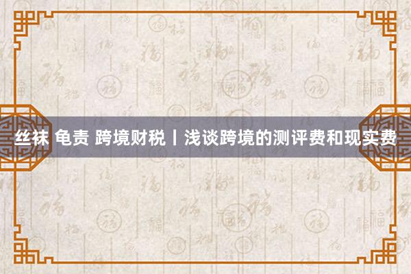 丝袜 龟责 跨境财税丨浅谈跨境的测评费和现实费