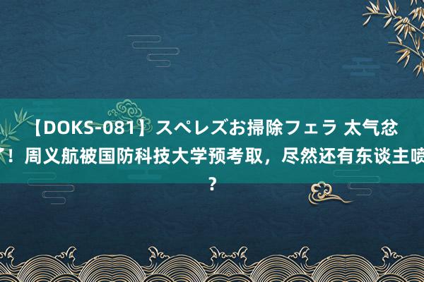 【DOKS-081】スペレズお掃除フェラ 太气忿了！周义航被国防科技大学预考取，尽然还有东谈主喷？