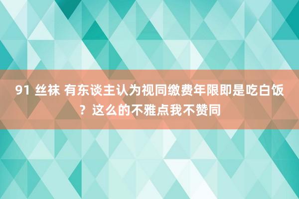 91 丝袜 有东谈主认为视同缴费年限即是吃白饭？这么的不雅点我不赞同