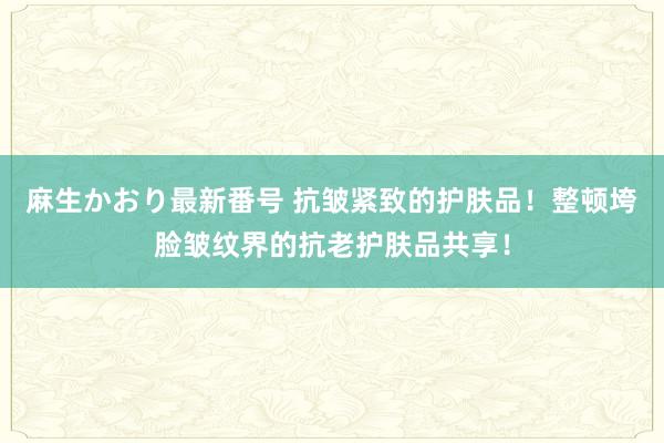 麻生かおり最新番号 抗皱紧致的护肤品！整顿垮脸皱纹界的抗老护肤品共享！