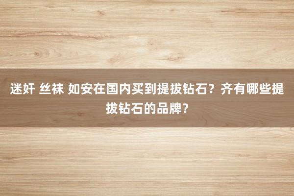 迷奸 丝袜 如安在国内买到提拔钻石？齐有哪些提拔钻石的品牌？