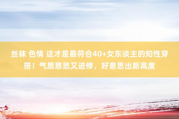 丝袜 色情 这才是最符合40+女东谈主的知性穿搭！气质慈悲又进修，好意思出新高度