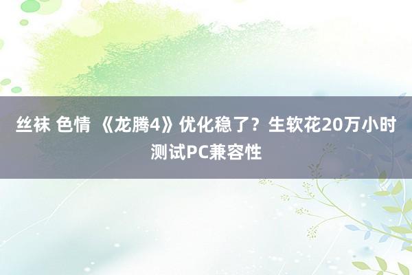 丝袜 色情 《龙腾4》优化稳了？生软花20万小时测试PC兼容性