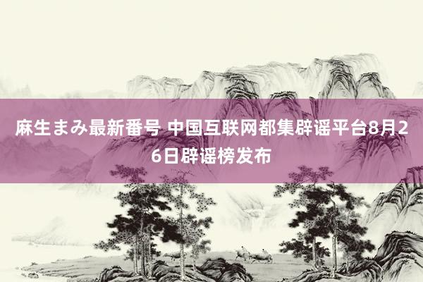 麻生まみ最新番号 中国互联网都集辟谣平台8月26日辟谣榜发布