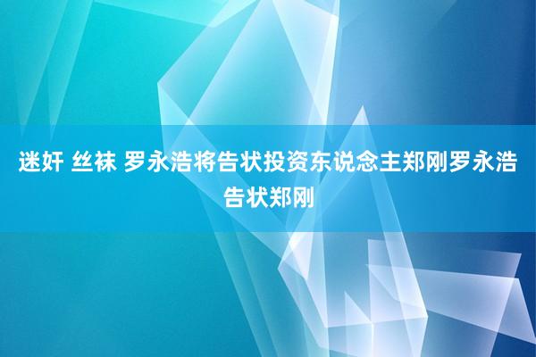 迷奸 丝袜 罗永浩将告状投资东说念主郑刚罗永浩告状郑刚