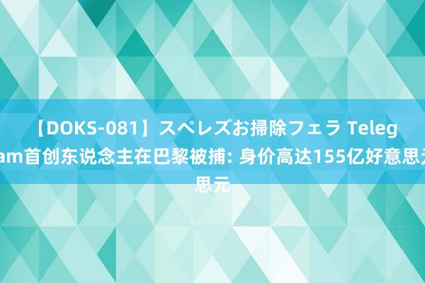 【DOKS-081】スペレズお掃除フェラ Telegram首创东说念主在巴黎被捕: 身价高达155亿好意思元