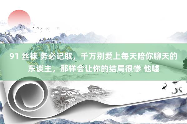 91 丝袜 务必记取，千万别爱上每天陪你聊天的东谈主，那样会让你的结局很惨 他嘘